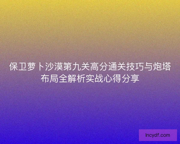 保卫萝卜沙漠第九关高分通关技巧与炮塔布局全解析实战心得分享