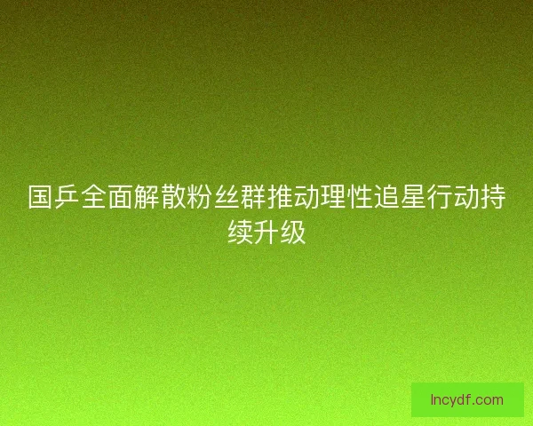 国乒全面解散粉丝群推动理性追星行动持续升级