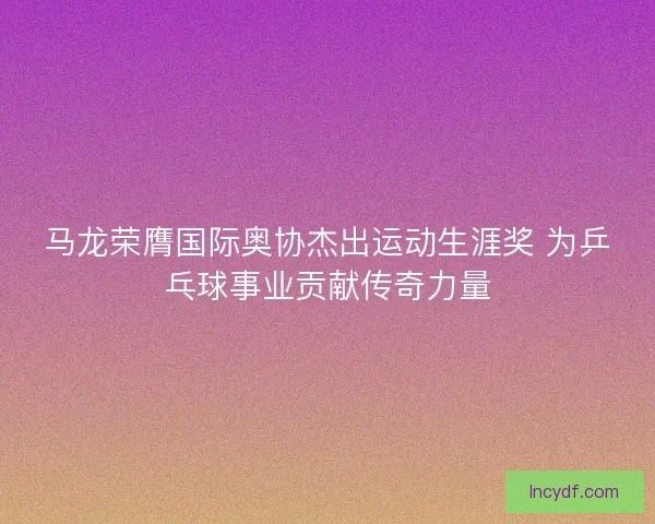 马龙荣膺国际奥协杰出运动生涯奖 为乒乓球事业贡献传奇力量