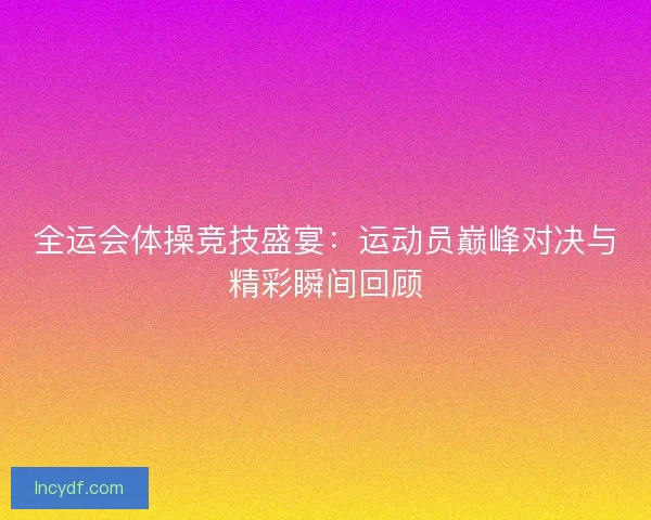 全运会体操竞技盛宴：运动员巅峰对决与精彩瞬间回顾
